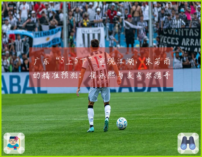 广东“5上5下”重现江湖，朱芳雨的精准预测：崔永熙与麦考尔携手归来！