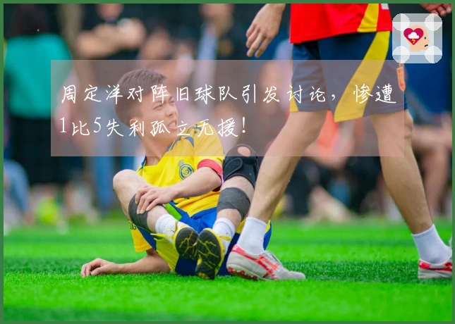 周定洋对阵旧球队引发讨论，惨遭1比5失利孤立无援！