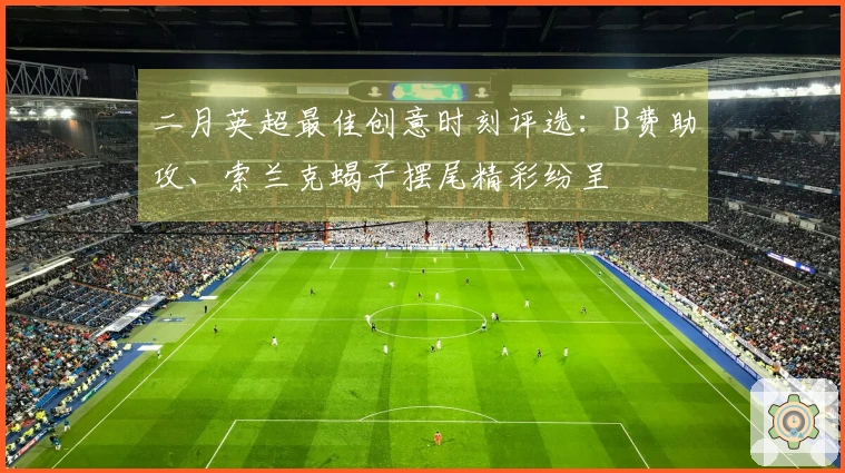 二月英超最佳创意时刻评选：B费助攻、索兰克蝎子摆尾精彩纷呈