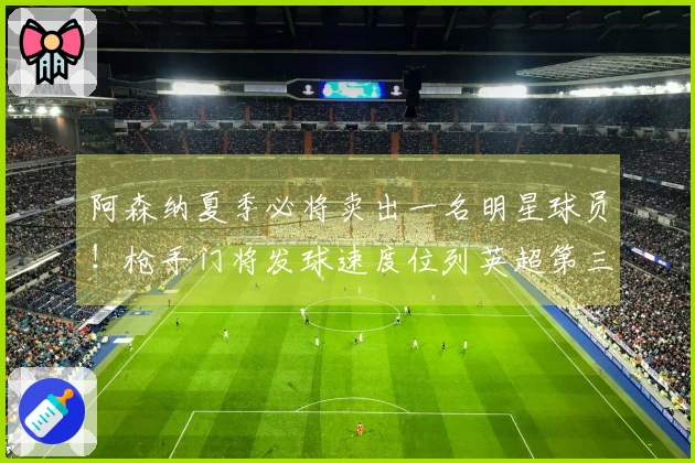 阿森纳夏季必将卖出一名明星球员！枪手门将发球速度位列英超第三
