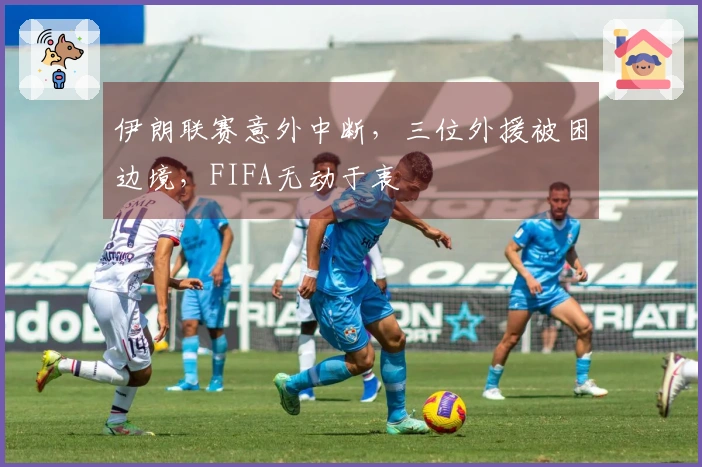 伊朗联赛意外中断，三位外援被困边境，FIFA无动于衷
