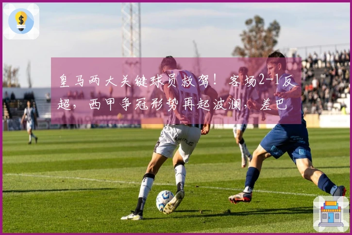 皇马两大关键球员救驾！客场2-1反超，西甲争冠形势再起波澜，差巴萨1分。