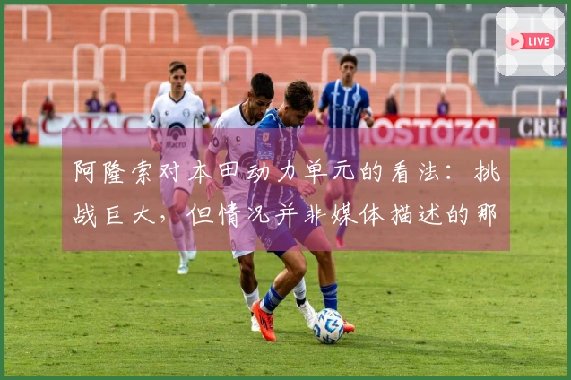 阿隆索对本田动力单元的看法：挑战巨大，但情况并非媒体描述的那样糟糕