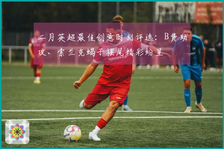二月英超最佳创意时刻评选：B费助攻、索兰克蝎子摆尾精彩纷呈