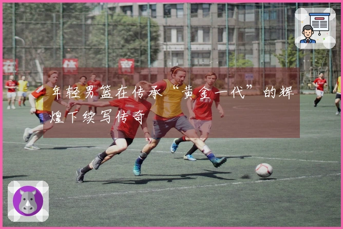 年轻男篮在传承“黄金一代”的辉煌下续写传奇