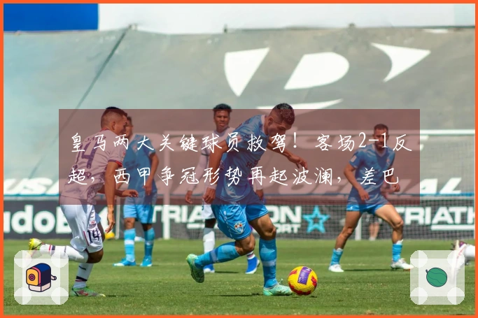 皇马两大关键球员救驾！客场2-1反超，西甲争冠形势再起波澜，差巴萨1分。