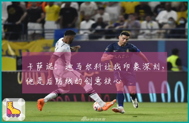 卡萨诺：迪马尔科让我印象深刻，他是后防线的创意核心