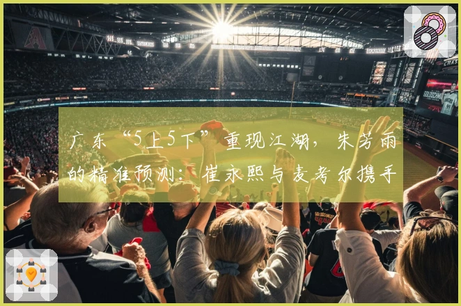广东“5上5下”重现江湖，朱芳雨的精准预测：崔永熙与麦考尔携手归来！