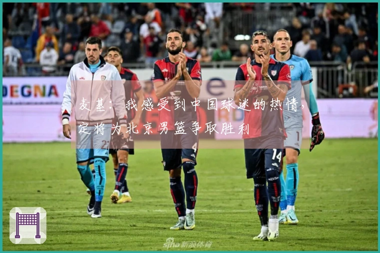 麦基：我感受到中国球迷的热情，定将为北京男篮争取胜利