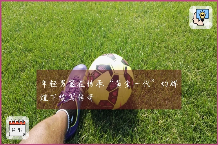 年轻男篮在传承“黄金一代”的辉煌下续写传奇