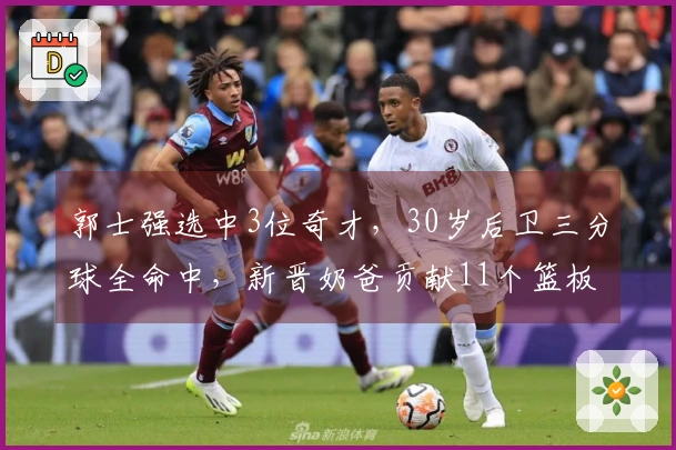 郭士强选中3位奇才，30岁后卫三分球全命中，新晋奶爸贡献11个篮板
