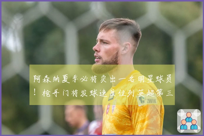 阿森纳夏季必将卖出一名明星球员！枪手门将发球速度位列英超第三