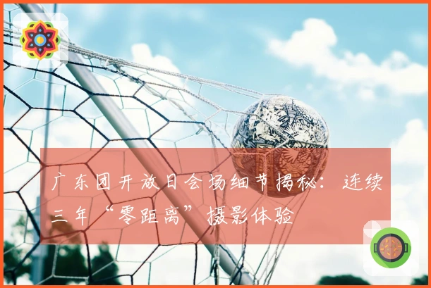 广东团开放日会场细节揭秘：连续三年“零距离”摄影体验
